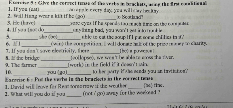 Give the correct tense of the verbs in brackets, using the first conditional 
1. If you (eat) _an apple every day, you will stay healthy. 
2. Will Hung wear a kilt if he (go) _to Scotland? 
3. He (have) _sore eyes if he spends too much time on the computer. 
4. If you (not do_ anything bad, you won’t get into trouble. 
5. _she (be)_ able to eat the soup if I put some chillies in it? 
6. If I _(win) the competition, I will donate half of the prize money to charity. 
7. If you don’t save electricity, there _(be) a powercut 
8. If the bridge _(collapse), we won’t be able to cross the river. 
9. The farmer _(work) in the field if it doesn’t rain. 
10._ you (go)_ to her party if she sends you an invitation? 
Exercise 6 : Put the verbs in the brackets in the correct tense 
1. David will leave for Rent tomorrow if the weather _(be) fine. 
2. What will you do if you _(not / go) away for the weekend ? 
Unit 6: Life stules