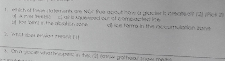 Which of these statements are NOT true about how a glacier is created? (2) (Pick 2)
a) A river freezes c) air is squeezed out of compacted ice
b) Ice forms in the ablation zone d) ice forms in the accumulation zone
2. What does erosion mean? (1)
_
3. On a glacier what happens in the: (2) (snow gathers/ snow melts)