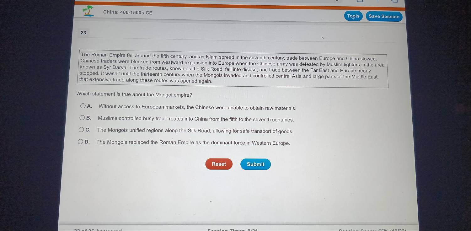 China: 400-1500s CE
Tools Save Session
23
The Roman Empire fell around the fifth century, and as Islam spread in the seventh century, trade between Europe and China slowed.
Chinese traders were blocked from westward expansion into Europe when the Chinese army was defeated by Muslim fighters in the area
known as Syr Darya. The trade routes, known as the Silk Road, fell into disuse, and trade between the Far East and Europe nearly
stopped. It wasn't until the thirteenth century when the Mongols invaded and controlled central Asia and large parts of the Middle East
that extensive trade along these routes was opened again.
Which statement is true about the Mongol empire?
A. Without access to European markets, the Chinese were unable to obtain raw materials.
B. Muslims controlled busy trade routes into China from the fifth to the seventh centuries.
C. The Mongols unified regions along the Silk Road, allowing for safe transport of goods.
D. The Mongols replaced the Roman Empire as the dominant force in Western Europe.
Reset Submit