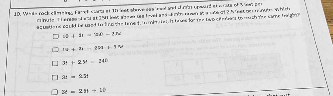 While rock climbing, Farrell starts at 10 feet above sea level and climbs upward at a rate of 3 feet per
minute. Theresa starts at 250 feet above sea level and climbs down at a rate of 2.5 feet per minute. Which
equations could be used to find the time t, in minutes, it takes for the two climbers to reach the same height?
10+3t=250-2.5t
10+3t=250+2.5t
3t+2.5t=240
3t=2.5t
3t=2.5t+10