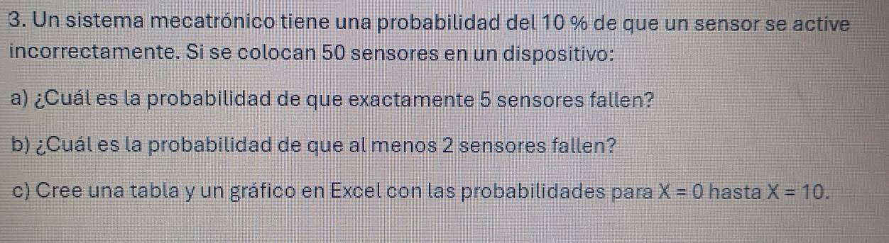 Un sistema mecatrónico tiene una probabilidad del 10 % de que un sensor se active 
incorrectamente. Si se colocan 50 sensores en un dispositivo: 
a) ¿Cuál es la probabilidad de que exactamente 5 sensores fallen? 
b) ¿Cuál es la probabilidad de que al menos 2 sensores fallen? 
c) Cree una tabla y un gráfico en Excel con las probabilidades para X=0 hasta X=10.