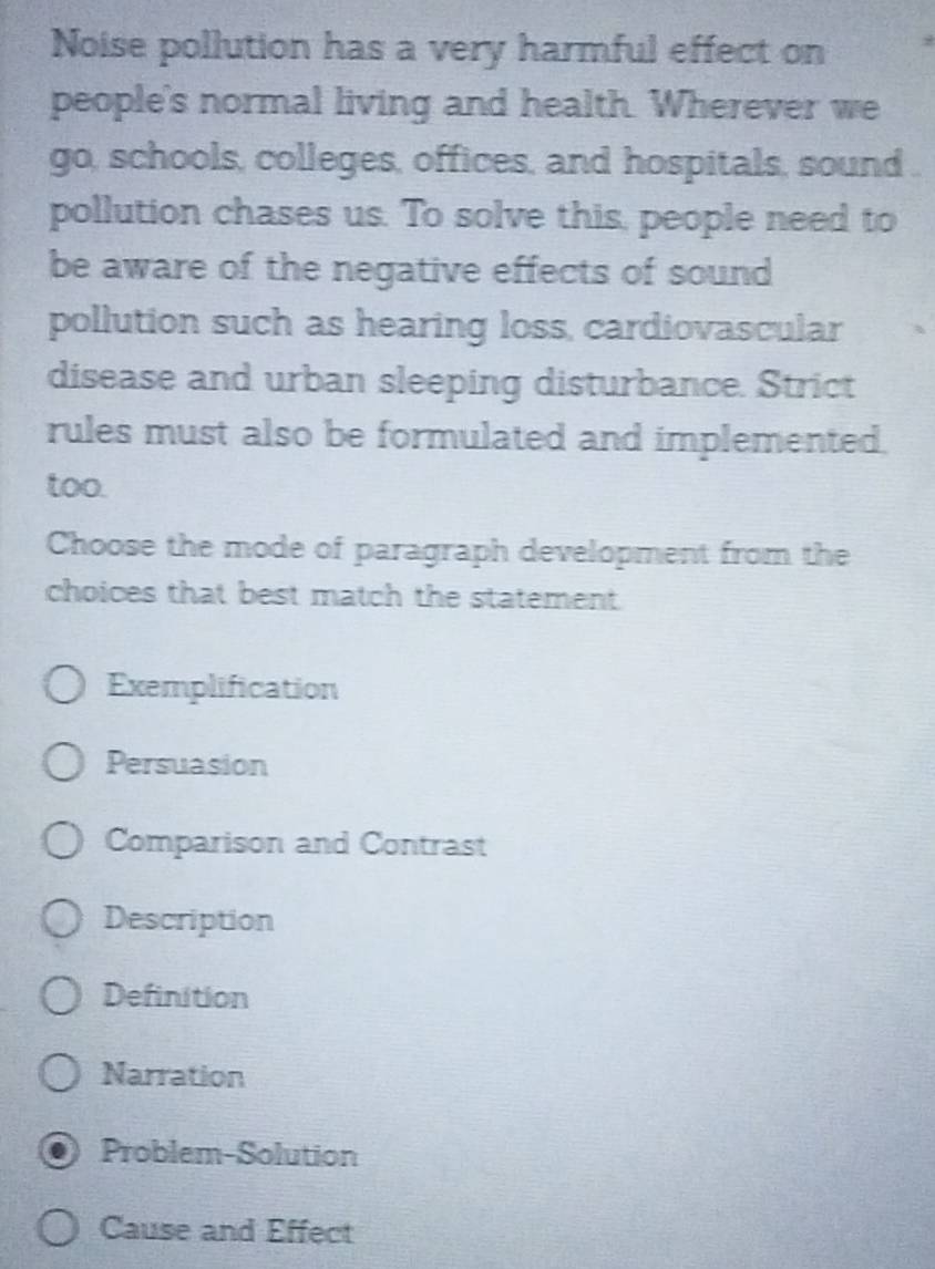 Noise pollution has a very harmful effect on
people's normal living and health. Wherever we
go, schools, colleges, offices, and hospitals, sound .
pollution chases us. To solve this, people need to
be aware of the negative effects of sound
pollution such as hearing loss, cardiovascular
disease and urban sleeping disturbance. Strict
rules must also be formulated and implemented.
too.
Choose the mode of paragraph development from the
choices that best match the statement.
Exemplification
Persuasion
Comparison and Contrast
Description
Definition
Narration
Problem-Solution
Cause and Effect