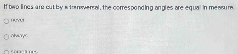 If two lines are cut by a transversal, the corresponding angles are equal in measure.
never
always
sometimes