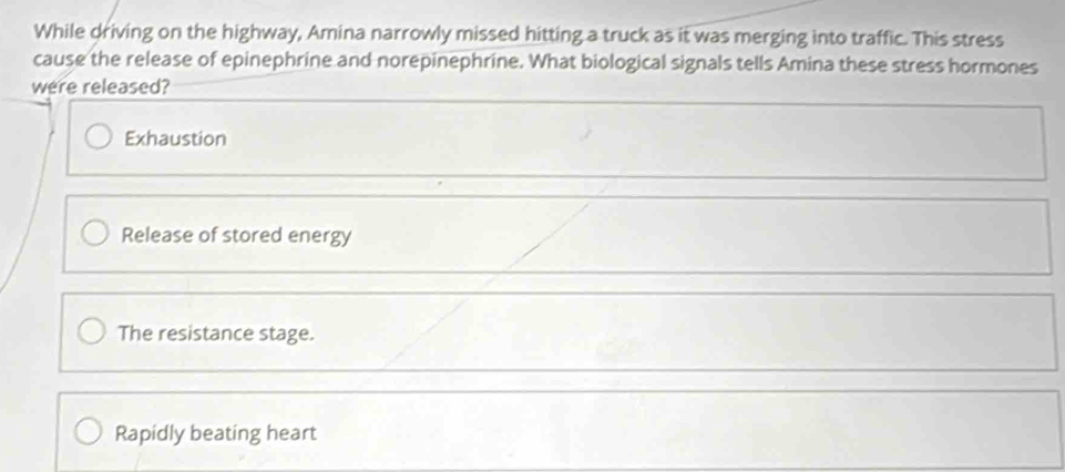 While driving on the highway, Amina narrowly missed hitting a truck as it was merging into traffic. This stress
cause the release of epinephrine and norepinephrine. What biological signals tells Amina these stress hormones
were released?
Exhaustion
Release of stored energy
The resistance stage.
Rapidly beating heart