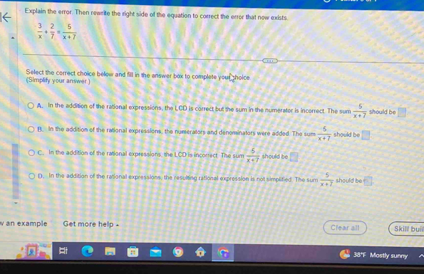 Explain the error. Then rewrite the right side of the equation to correct the error that now exists.
 3/x + 2/7 = 5/x+7 
Select the correct choice below and fill in the answer box to complete your shoice
(Simplify your answer)
A. In the addition of the rational expressions, the LCD is correct but the sum in the numerator is incorrect. The sum  5/x+7  should be □
B. In the addition of the rational expressions, the numerators and denominators were added. The sum  5/x+7  should be □.
C. In the addition of the rational expressions, the LCD is incorrect The sum  5/x+7  should be □
D. In the addition of the rational expressions, the resulting rational expression is not simplified. The sum  5/x+7  should be □
w an example Get more help - Clear all Skill buil
38*F Mostly sunny