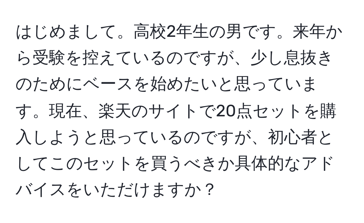 はじめまして。高校2年生の男です。来年から受験を控えているのですが、少し息抜きのためにベースを始めたいと思っています。現在、楽天のサイトで20点セットを購入しようと思っているのですが、初心者としてこのセットを買うべきか具体的なアドバイスをいただけますか？