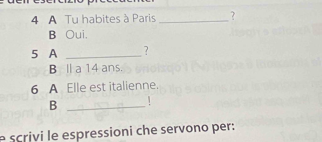 A Tu habites à Paris_
?
B Oui.
5 A_
?
B Ⅱ a 14 ans.
6 A Elle est italienne.
_B

e scrivi le espressioni che servono per :