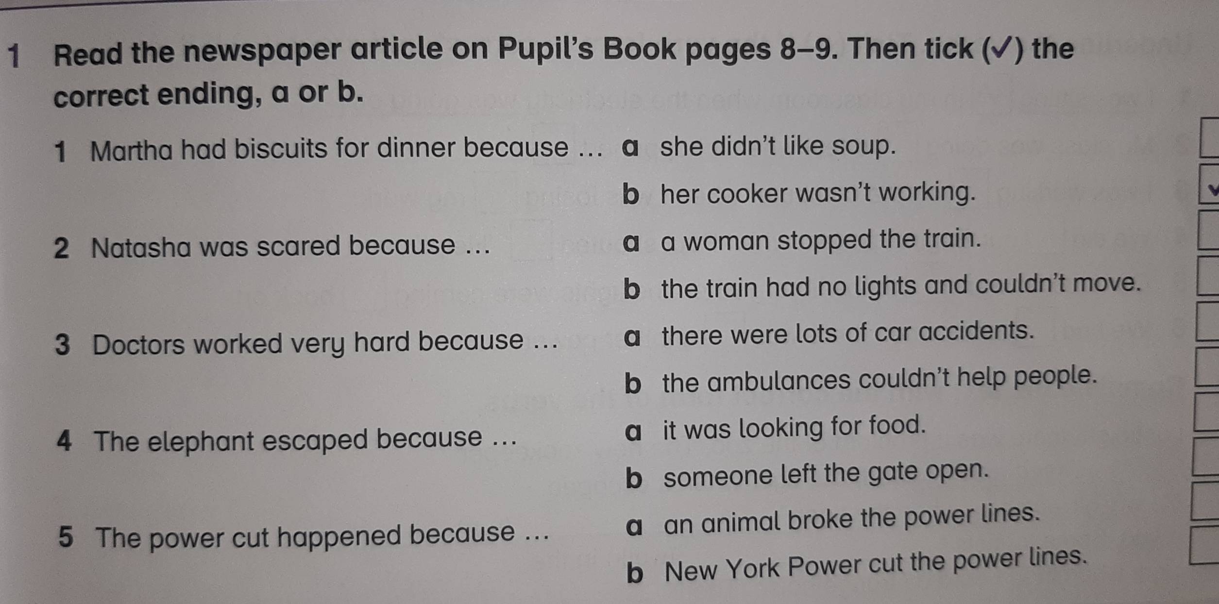 Read the newspaper article on Pupil’s Book pages 8-9. Then tick (✓) the
correct ending, a or b.
1 Martha had biscuits for dinner because ... a she didn't like soup.
b her cooker wasn't working.
2 Natasha was scared because .. a a woman stopped the train.
b the train had no lights and couldn't move.
3 Doctors worked very hard because ... a there were lots of car accidents.
b the ambulances couldn't help people.
4 The elephant escaped because ... a it was looking for food.
b someone left the gate open.
5 The power cut happened because ... a an animal broke the power lines.
b New York Power cut the power lines.