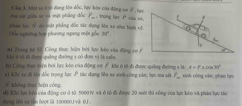 Cầu 3. Một xe ô tô đang lên dốc, lực kéo của động cơ vector F , lực
ma sát giữa xe và mặt phẳng dốc vector F_ms , trọng lực vector P cùa xe,
phàn lực vector N do mặt phẳng dốc tác dụng lên xe như hình vẽ.
Dốc nghiêng hợp phương ngang một gốc 30^0.
a) Trong hệ SI. Công thực hiện bởi lực kéo của động cơ vector F
khi ô tô đi được quãng đường s có đơn vị là calo.
b) Công thực hiện bởi lực kéo của động cơ vector F khi ô tô đi được quãng đường s là: A=F cos 30°
c) Khỉ xe đi lên dốc trọng lực vector P tác dụng lên xe sinh công cản; lực ma sát vector F_ms sinh công cản; phản lực
N không thực hiện công.
d) Khi lực kéo của động cơ ô tô 5000N và ô tô đi được 20 mét thì công của lực kéo và phản lực tác
dụng lên xe lần lượt là 100000 J và 0J .