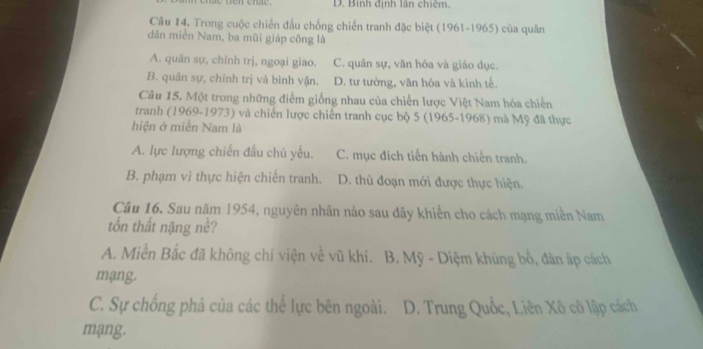 D. Binh định lần chiêm.
Câu 14. Trong cuộc chiến đấu chống chiến tranh đặc biệt (1961-1965) của quân
dân miền Nam, ba mũi giáp công là
A. quản sự, chính trị, ngoại giao. C. quân sự, văn hóa và giáo dục.
B. quân sự, chính trị và bình vận. D. tư tưởng, văn hóa và kinh tế.
Câu 15. Một trong những điểm giống nhau của chiến lược Việt Nam hóa chiến
tranh (1969-1973) và chiến lược chiến tranh cục bộ 5 (1965-1968) mà Mỹ đã thực
hiện ở miền Nam là
A. lực lượng chiến đấu chủ yếu. C. mục đích tiến hành chiến tranh.
B. phạm vì thực hiện chiến tranh. D. thủ đoạn mới được thực hiện.
Câu 16. Sau năm 1954, nguyên nhân nảo sau dây khiển cho cách mạng miền Nam
tồn thất nặng nề?
A. Miền Bắc đã không chi viện về vũ khí. B. Mỹ - Diệm khủng bố, đân áp cách
mạng.
C. Sự chống phả của các thể lực bên ngoài. D. Trung Quốc, Liên Xô cô lập cách
mạng.