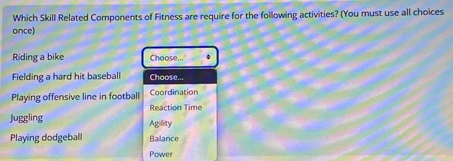 Which Skill Related Components of Fitness are require for the following activities? (You must use all choices
once)
Riding a bike Choose...
Fielding a hard hit baseball Choose...
Playing offensive line in football Coordination
Reaction Time
Juggling Agility
Playing dodgeball Balance
Power