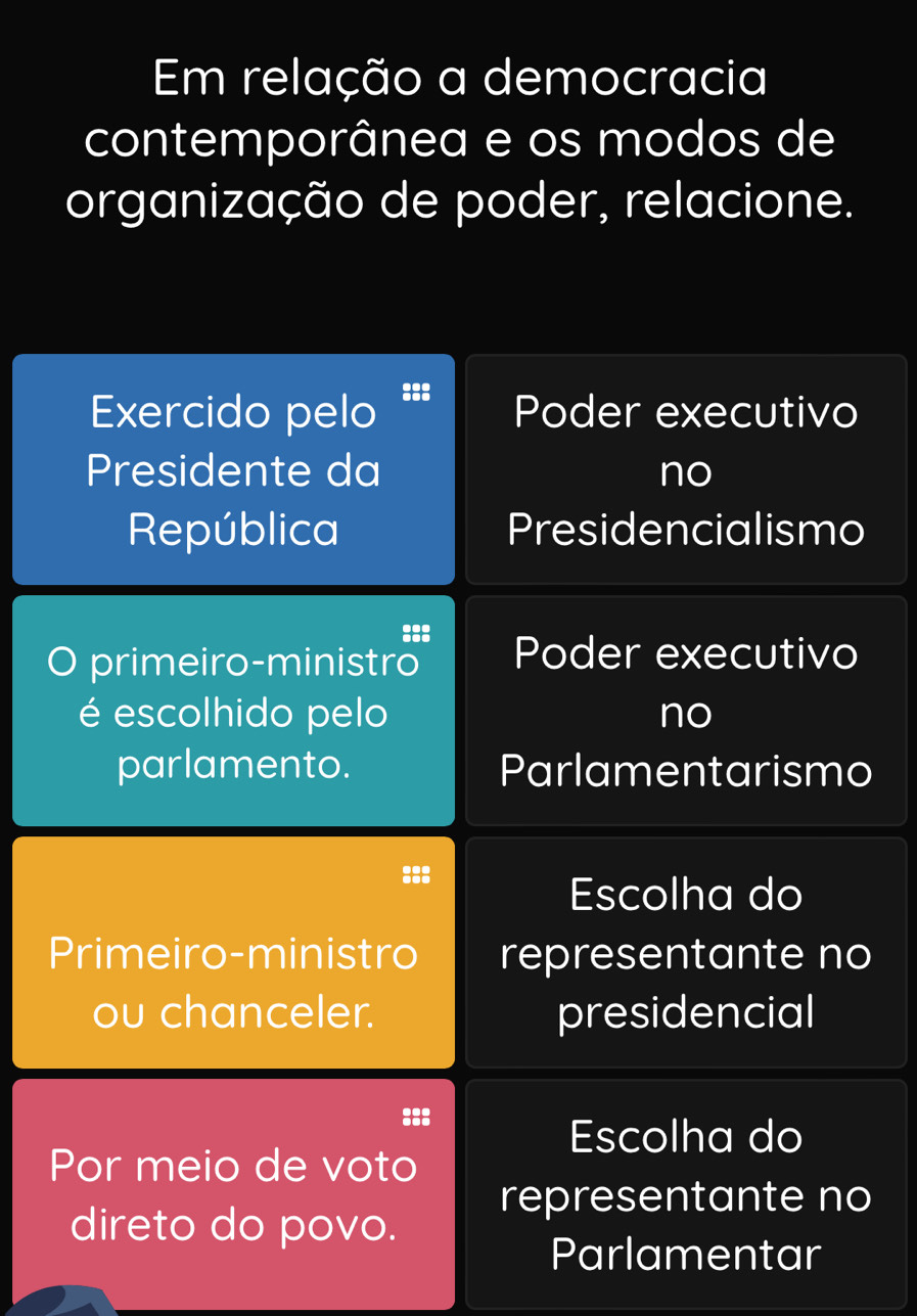 Em relação a democracia 
contemporânea e os modos de 
organização de poder, relacione. 
Exercido pelo ::: Poder executivo 
Presidente da no 
República Presidencialismo 
::: 
O primeiro-ministro Poder executivo 
é escolhido pelo no 
parlamento. Parlamentarismo 
Escolha do 
Primeiro-ministro representante no 
ou chanceler. presidencial 
::: 
Escolha do 
Por meio de voto 
representante no 
direto do povo. 
Parlamentar