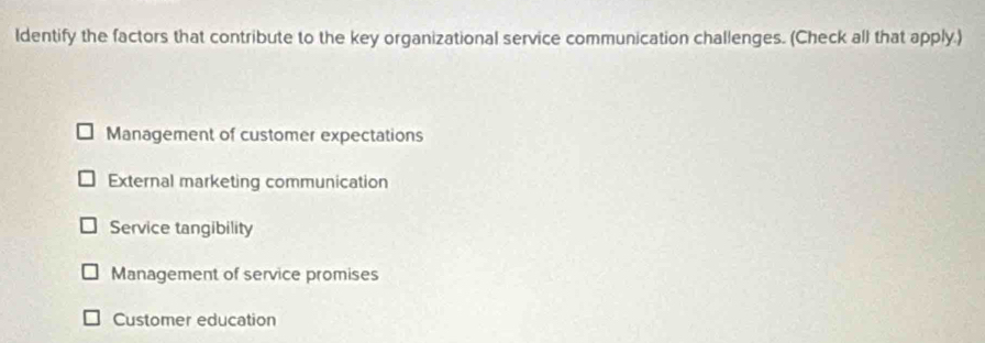 Identify the factors that contribute to the key organizational service communication challenges. (Check all that apply.)
Management of customer expectations
External marketing communication
Service tangibility
Management of service promises
Customer education