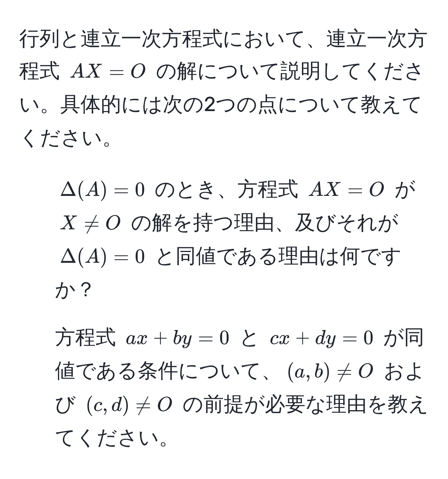 行列と連立一次方程式において、連立一次方程式 $AX=O$ の解について説明してください。具体的には次の2つの点について教えてください。  
1. $Delta(A)=0$ のとき、方程式 $AX=O$ が $X != O$ の解を持つ理由、及びそれが $Delta(A)=0$ と同値である理由は何ですか？  
2. 方程式 $ax + by = 0$ と $cx + dy = 0$ が同値である条件について、$(a, b) != O$ および $(c, d) != O$ の前提が必要な理由を教えてください。