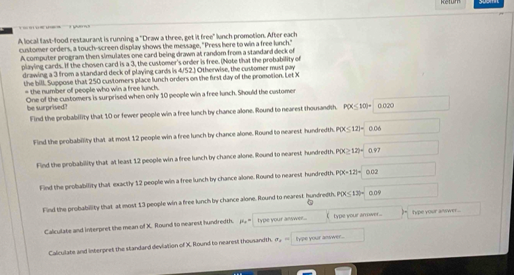 Retur

A local fast-food restaurant is running a "Draw a three, get it free" lunch promotion. After each
customer orders, a touch-screen display shows the message, "Press here to win a free lunch."
A computer program then simulates one card being drawn at random from a standard deck of
playing cards. If the chosen card is a 3, the customer's order is free. (Note that the probability of
drawing a 3 from a standard deck of playing cards is 4/52.) Otherwise, the customer must pay
the bill. Suppose that 250 customers place lunch orders on the first day of the promotion. Let X
* the number of people who win a free lunch
One of the customers is surprised when only 10 people win a free lunch. Should the customer
be surprised? P(X≤ 10)= 0.020
Find the probability that 10 or fewer people win a free lunch by chance alone. Round to nearest thousandth.
Find the probability that at most 12 people win a free lunch by chance alone. Round to nearest hundredth. P(X≤ 12)=0.06
Find the probability that at least 12 people win a free lunch by chance alone. Round to nearest hundredth. P(X≥ 12)=0.97
Find the probability that exactly 12 people win a free lunch by chance alone. Round to nearest hundredth. P(X=12)=0.02
Find the probability that at most 13 people win a free lunch by chance alone. Round to nearest hundredth. P(X≤ 13)=0.09
Calculate and interpret the mean of X. Round to nearest hundredth. mu _x= type your answer... ( type your answer... )= type your answer...
Calculate and interpret the standard deviation of X. Round to nearest thousandth. sigma _2= type your answer...