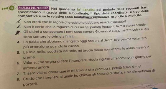 ANALISIDEL FERIODO. Nel quaderno fa' l'analisi del periodo delle seguenti frasl. 
specificando il grado delle subordinate, il tipo delle coordinate, il tipo delle 
completive e se le relative sono limitative o esplicative, esplicite o implicite. 
A. Non credi che le regole che esistono debbano essere rispettate? 
2. Non è certo che la ragazza di cui mi hai parlato frequenti la mia stessa scuola. 
Gli ultimi a consegnare i temi sono sempre Giovanni e Luca, mentre Luisa e lole 
sono sempre le prime a finirli. 
4. La pasta che abbiamo mangiato oggi non era al dente: la prossima volta farò 
più attenzione quando la cucino. 
5. La mia pelle, scottata dal sole, mi brucia molto nonostante io abbia messo la 
crema. 
6. Valeria, che sogna di fare l'interprete, studia inglese e francese ogni giorno per 
almeno un'ora. 
7. Ti sarò vicino dovunque io mi trovi: è una promessa, perciò fidati di me! 
8. Credo che Lorenzo, al quale ho chiesto gli appunti di storia, si sia dimenticato di 
portarli.