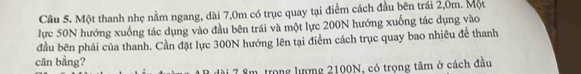 Một thanh nhẹ nằm ngang, dài 7,0m có trục quay tại điểm cách đầu bên trái 2,0m. Một 
lực 50N hướng xuống tác dụng vào đầu bên trái và một lực 200N hướng xuống tác dụng vào 
đầu bên phải của thanh. Cần đặt lực 300N hướng lên tại điểm cách trục quay bao nhiêu để thanh 
cân bằng? 
* 7 âm trong lượng 2100N, có trọng tâm ở cách đầu