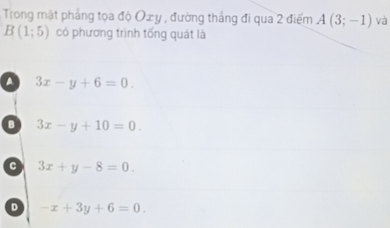 Trong mặt pháng tọa độ Oxy , đường thẳng đi qua 2 điểm A(3;-1) và
B(1;5) có phương trình tổng quát là
a 3x-y+6=0.
B 3x-y+10=0.
c 3x+y-8=0.
D -x+3y+6=0.