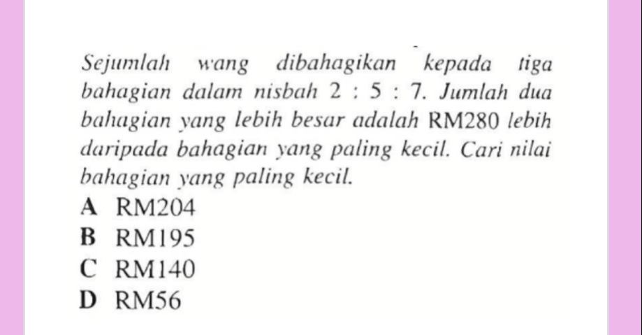 Sejumlah wang dibahagikan kepada tiga
bahagian dalam nisbah 2:5:7. Jumlah dua
bahagian yang lebih besar adalah RM280 lebih
daripada bahagian yang paling kecil. Cari nilai
bahagian yang paling kecil.
A RM204
B RM195
C RM140
D RM56