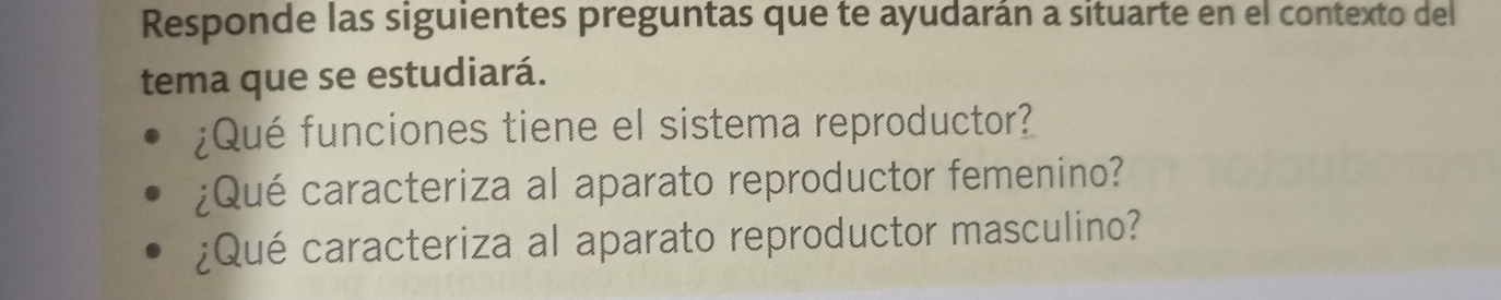 Responde las siguientes preguntas que te ayudarán a situarte en el contexto del 
tema que se estudiará. 
¿Qué funciones tiene el sistema reproductor? 
¿Qué caracteriza al aparato reproductor femenino? 
¿Qué caracteriza al aparato reproductor masculino?