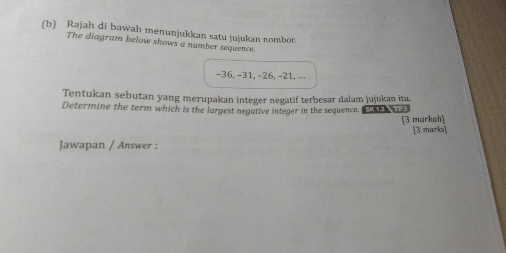 Rajah di bawah menunjukkan satu jujukan nombor. 
The diagram below shows a number sequence.
-36, −31, −26, −21, ... 
Tentukan sebutan yang merupakan integer negatif terbesar dalam jujukan itu. 
Determine the term which is the largest negative integer in the sequence. SK12 TP 
[3 markah] 
[3 marks] 
Jawapan / Answer :