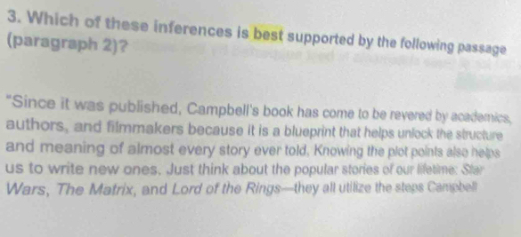 Which of these inferences is best supported by the following passage 
(paragraph 2)? 
"Since it was published, Campbell's book has come to be revered by academics, 
authors, and filmmakers because it is a blueprint that helps unlock the structure 
and meaning of almost every story ever told, Knowing the plot points also helps 
us to write new ones. Just think about the popular stories of our lifetime: Star 
Wars, The Matrix, and Lord of the Rings—they all utilize the steps Campbell