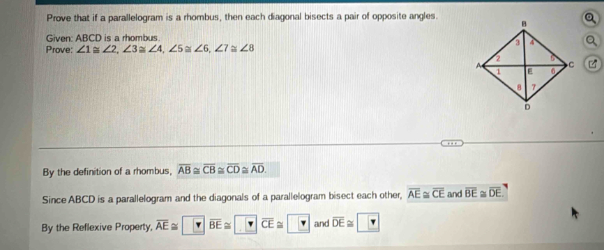 Prove that if a parallelogram is a rhombus, then each diagonal bisects a pair of opposite angles. 
Given: ABCD is a rhombus. 
Prove: ∠ 1≌ ∠ 2, ∠ 3≌ ∠ 4, ∠ 5≌ ∠ 6, ∠ 7≌ ∠ 8
By the definition of a rhombus, overline AB≌ overline CB≌ overline CD≌ overline AD. 
Since ABCD is a parallelogram and the diagonals of a parallelogram bisect each other, overline AE≌ overline CE and overline BE≌ overline DE. 
By the Reflexive Property, overline AE≌ overline BE≌ overline CE≌ ? and overline DE≌