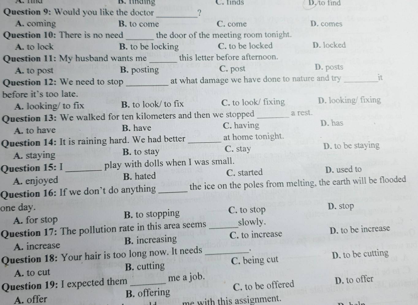 A. mnd B. finding C.finds D. to find
Question 9: Would you like the doctor ?
_
A. coming B. to come C. come D. comes
Question 10: There is no need _the door of the meeting room tonight.
A. to lock B. to be locking C. to be locked D. locked
Question 11: My husband wants me _this letter before afternoon.
A. to post B. posting C. post
D. posts
Question 12: We need to stop _at what damage we have done to nature and try_
it
before it's too late.
A. looking/ to fix B. to look/ to fix C. to look/ fixing D. looking/ fixing
Question 13: We walked for ten kilometers and then we stopped _a rest.
A. to have B. have C. having
D. has
Question 14: It is raining hard. We had better _at home tonight.
C. stay
A. staying B. to stay D. to be staying
Question 15: I _play with dolls when I was small.
A. enjoyed B. hated C. started D. used to
Question 16: If we don’t do anything _the ice on the poles from melting, the earth will be flooded
one day. D. stop
A. for stop B. to stopping
C. to stop
Question 17: The pollution rate in this area seems_
slowly.
A. increase B. increasing C. to increase D. to be increase
Question 18: Your hair is too long now. It needs_
.
A. to cut B. cutting C. being cut D. to be cutting
Question 19: I expected them _me a job.
A. offer B. offering C. to be offered D. to offer
me with this assignment.