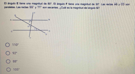 El ángulo E tiene una magnitud de 80°. El ángulo F tiene una magnitud de 30°. Las rectas overline AB Y vector CD son
paralelas. Las rectas overline SS overline TT son secantes. ¿Cuál es la magnitud del ángulo G?
110°
92°
88°
105°