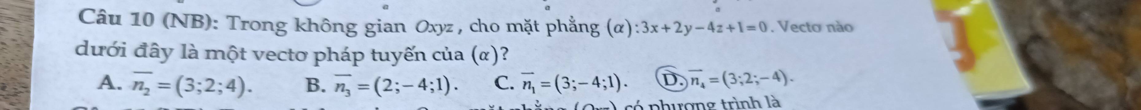 (NB): Trong không gian Oxyz , cho mặt phẳng (alpha ):3x+2y-4z+1=0. Vecto nào
dưới đây là một vectơ pháp tuyến của (α)?
A. overline n_2=(3;2;4). B. overline n_3=(2;-4;1). C. vector n_1=(3;-4;1). D. overline n_4=(3;2;-4). 
có phượng trình là