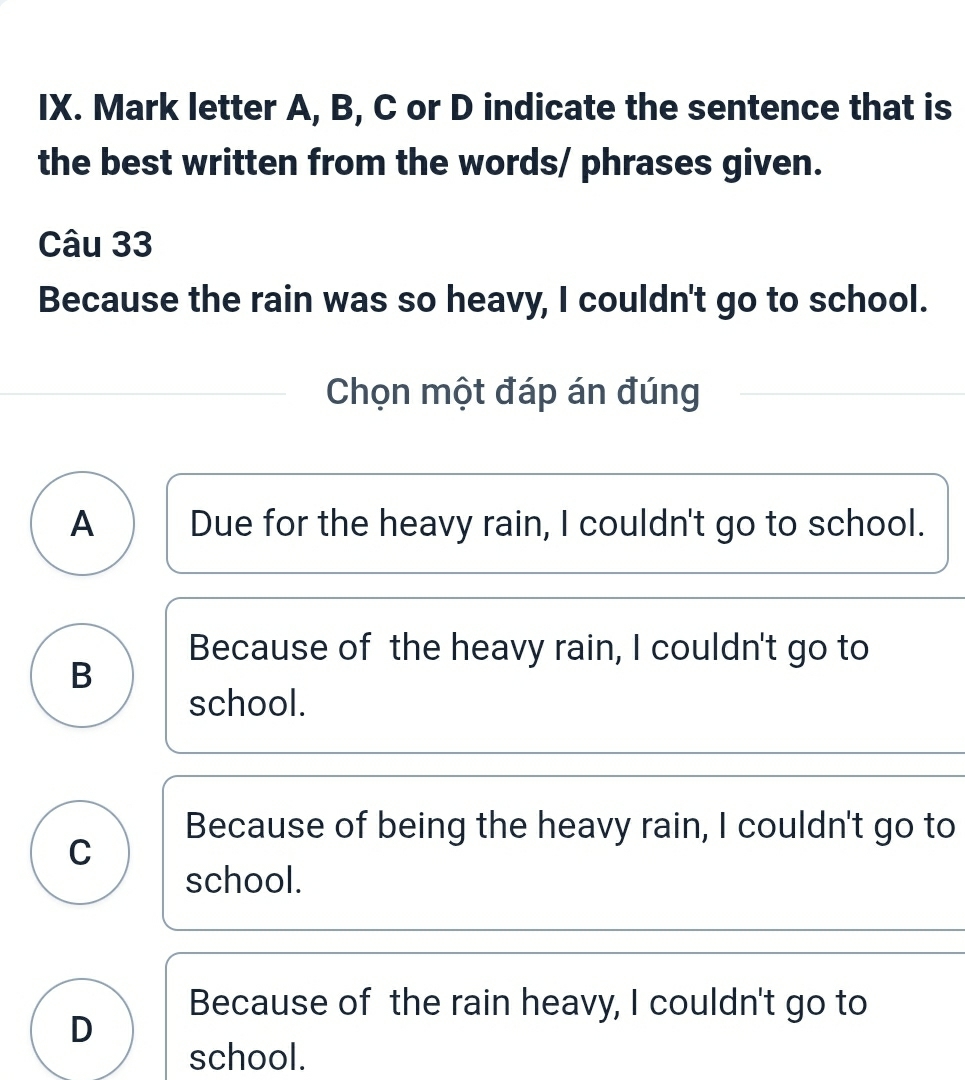 Mark letter A, B, C or D indicate the sentence that is
the best written from the words/ phrases given.
Câu 33
Because the rain was so heavy, I couldn't go to school.
Chọn một đáp án đúng
A Due for the heavy rain, I couldn't go to school.
Because of the heavy rain, I couldn't go to
B
school.
Because of being the heavy rain, I couldn't go to
C
school.
Because of the rain heavy, I couldn't go to
D
school.