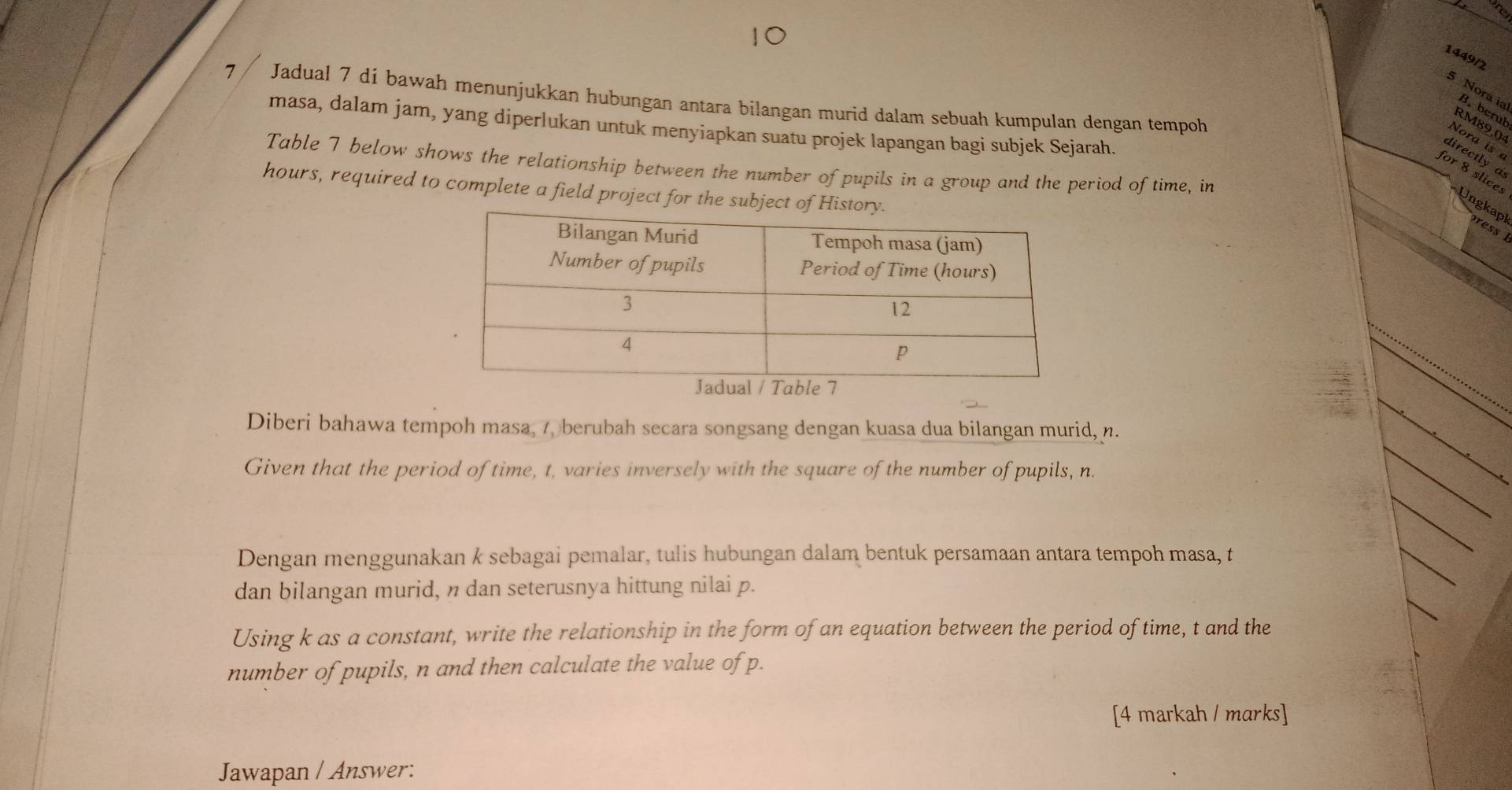 1449/2 
7 Jadual 7 di bawah menunjukkan hubungan antara bilangan murid dalam sebuah kumpulan dengan tempoh 
* Norcal RM89,04
masa, dalam jam, yang diperlukan untuk menyiapkan suatu projek lapangan bagi subjek Sejarah. 
Nora is a 
Table 7 below shows the relationship between the number of pupils in a group and the period of time, in
hours, required to complete a field project for the sub 
fore ncer Ungkapl ress 
Diberi bahawa tempoh masa, 7, berubah secara songsang dengan kuasa dua bilangan murid, n. 
Given that the period of time, t, varies inversely with the square of the number of pupils, n. 
Dengan menggunakan k sebagai pemalar, tulis hubungan dalam bentuk persamaan antara tempoh masa, t 
dan bilangan murid, n dan seterusnya hittung nilai p. 
Using k as a constant, write the relationship in the form of an equation between the period of time, t and the 
number of pupils, n and then calculate the value of p. 
[4 markah / marks] 
Jawapan / Answer: