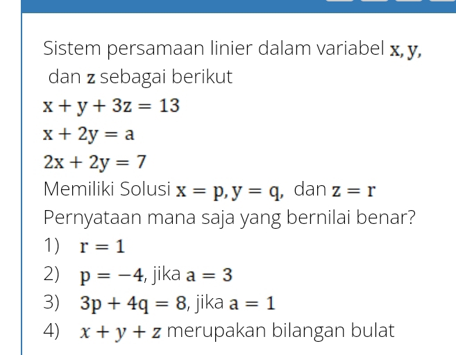 Sistem persamaan linier dalam variabel x, y,
dan z sebagai berikut
x+y+3z=13
x+2y=a
2x+2y=7
Memiliki Solusi x=p, y=q , dan z=r
Pernyataan mana saja yang bernilai benar?
1) r=1
2) p=-4 , jika a=3
3) 3p+4q=8 , jika a=1
4) x+y+z merupakan bilangan bulat