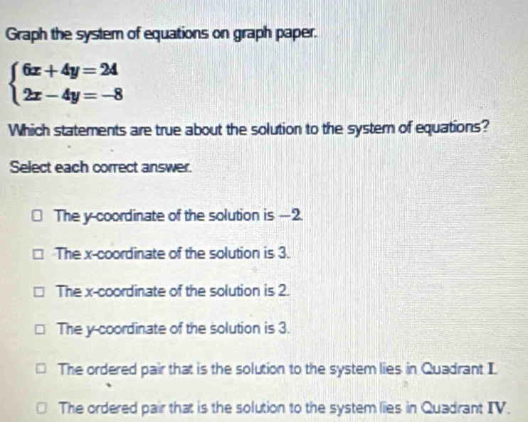 Graph the system of equations on graph paper.
beginarrayl 6x+4y=24 2x-4y=-8endarray.
Which statements are true about the solution to the system of equations?
Select each correct answer.
The y-coordinate of the solution is —2.
The x-coordinate of the solution is 3.
The x-coordinate of the solution is 2.
The y-coordinate of the solution is 3.
The ordered pair that is the solution to the system lies in Quadrant I
The ordered pair that is the solution to the system lies in Quadrant IV.