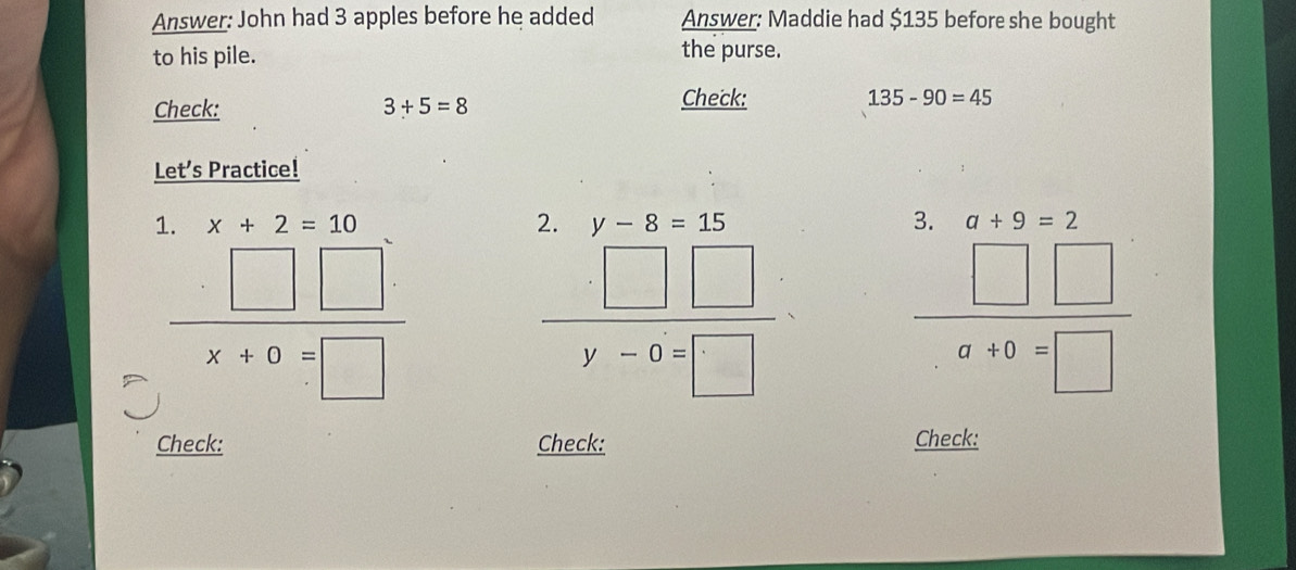 Answer: John had 3 apples before he added Answer: Maddie had $135 before she bought 
to his pile. the purse. 
Check: 
Check: 3+5=8 135-90=45
Let’s Practice! 
2. 
2 
1. x+2=10 y-8=15 a+9=2
 □ □ /x+0=□  
 □ □ /y-6=□  
 □ □ /a+0=□  
Check: Check: Check: