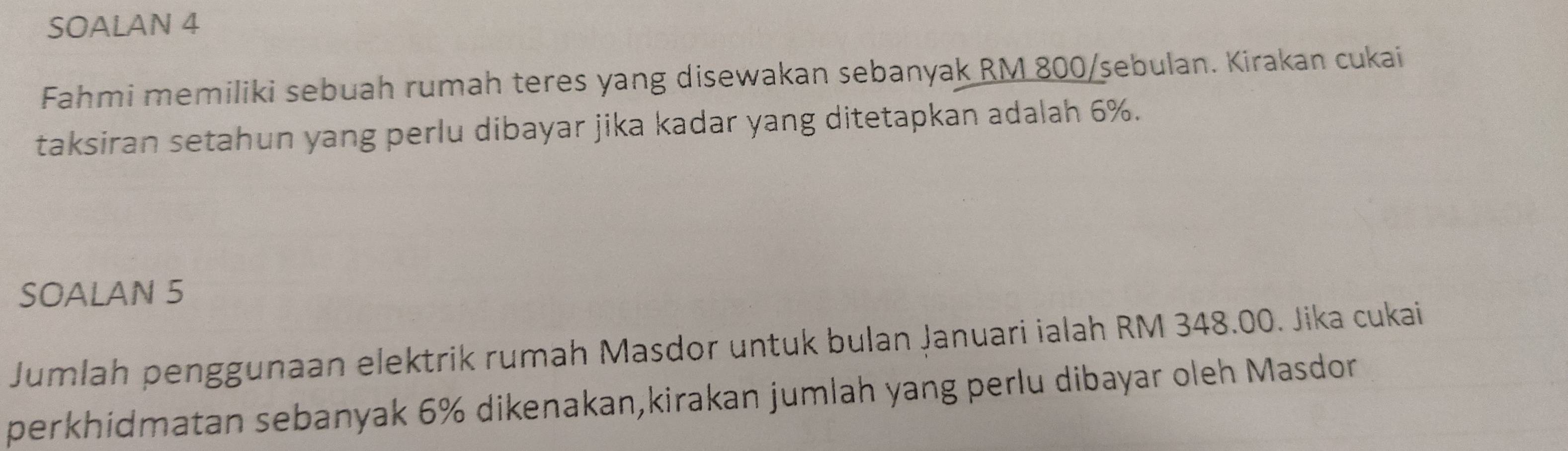 SOALAN 4 
Fahmi memiliki sebuah rumah teres yang disewakan sebanyak RM 800 /sebulan. Kirakan cukai 
taksiran setahun yang perlu dibayar jika kadar yang ditetapkan adalah 6%. 
SOALAN 5 
Jumlah penggunaan elektrik rumah Masdor untuk bulan Januari ialah RM 348.00. Jika cukai 
perkhidmatan sebanyak 6% dikenakan,kirakan jumlah yang perlu dibayar oleh Masdor