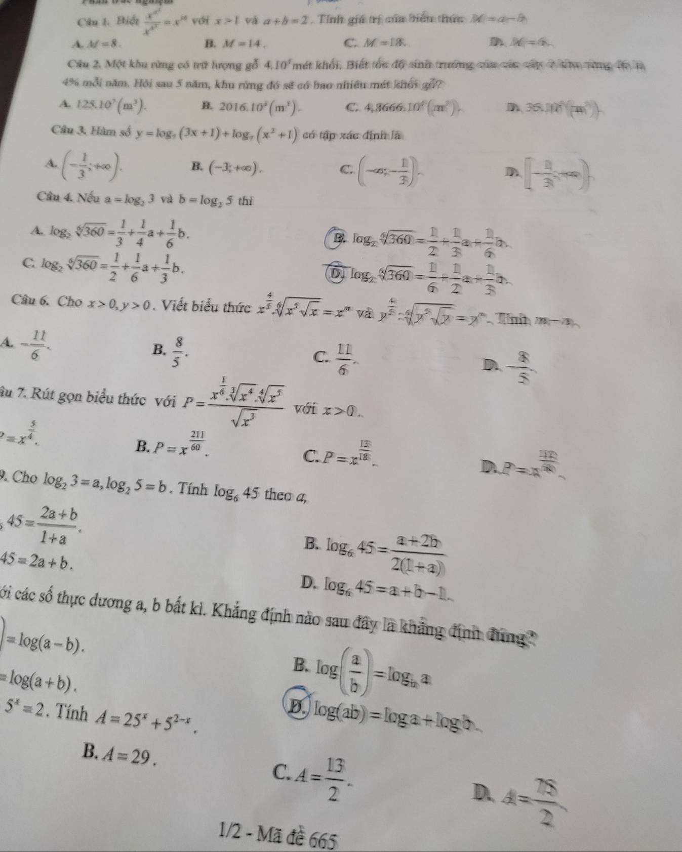 Biết frac x^(a^2)x^(b^2)=x^(10) với x>1 và a+b=2 Tnh giá trị của biểu thức M=a-b
A. M=8. B. M=14. C. M=18. D M=6
Câu 2. Một khu rừng có trữ lượng gỗ 4.10^5 mét khối, Biết tóc độ sinh trưởng của các câp 7 đăm tng đ B
4% mỗi năm. Hội sau 5 năm, khu rừng đó sẽ có bao nhiều mét kh 6ight
A. 125.10^3(m^3). B. 2016.10^3(m^3). C. 4,8666.10^6(m^2). D 36.101^4(m^
Câu 3, Hàm số y=log _7(3x+1)+log _7(x^2+1) có tập xác định là
A. (- 1/3 ;+∈fty ).
B. (-3;+∈fty ), C. (-∈fty ,- 1/3 ). [- 11/3 ,+∈fty )
D
Câu 4. Nếu a=log _23 và b=log _25 thì
A. log _2sqrt[6](360)= 1/3 + 1/4 a+ 1/6 b. B. log _2sqrt[6](360)= 1/2 + 1/3 a+ 1/6 b.
C. log _2sqrt[6](360)= 1/2 + 1/6 a+ 1/3 b.
(D) log _2sqrt[6](360)= 1/6 + 1/2 a+ 1/3 a.
Câu 6. Cho x>0,y>0. Viết biểu thức x^(frac 4)5· sqrt[6](x^5sqrt x)=x^m và y^(frac 4)5:sqrt[6](y^5sqrt y)=y^n Tín m-n
A. - 11/6 .
B.  8/5 .
C.  11/6 .
D. - 8/5 
âu 7. Rút gọn biểu thức với P=frac x^(frac 1)6.sqrt[3](x^4).sqrt[4](x^5)sqrt(x^3) với x>0.
P=x^(frac 5)4.
B. P=x^(frac 211)60.
C. P=x^(frac 13)18.
D. P=x^(frac 112)50
9. Cho log _23=a,log _25=b. Tính log _645 theo a,
45= (2a+b)/1+a .
B. log _645= (a+2b)/2(1+a) 
45=2a+b.
D. log _645=a+b-1.
cói các số thực dương a, b bắt kì. Khẳng định nào sau đây là khẳng định đung
)=log (a-b).
=log (a+b).
B. log ( a/b )=log _ba
5^x=2. Tính A=25^x+5^(2-x).
B log (ab)=log a+log b.
B. A=29.
A= 13/2 .
C.
D. A= 78/2 
1/2 - Mã đề 665