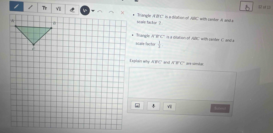 of 13
Triangle A'B'C' is a dilation of ABC with center A and a
scale factor 2 .
Triangle A''B''C'' is a dilation of ABC with center C and a
scale factor  1/3 .
Explain why A'B'C' and A''B''C'' are similar.
sqrt(± ) Submit