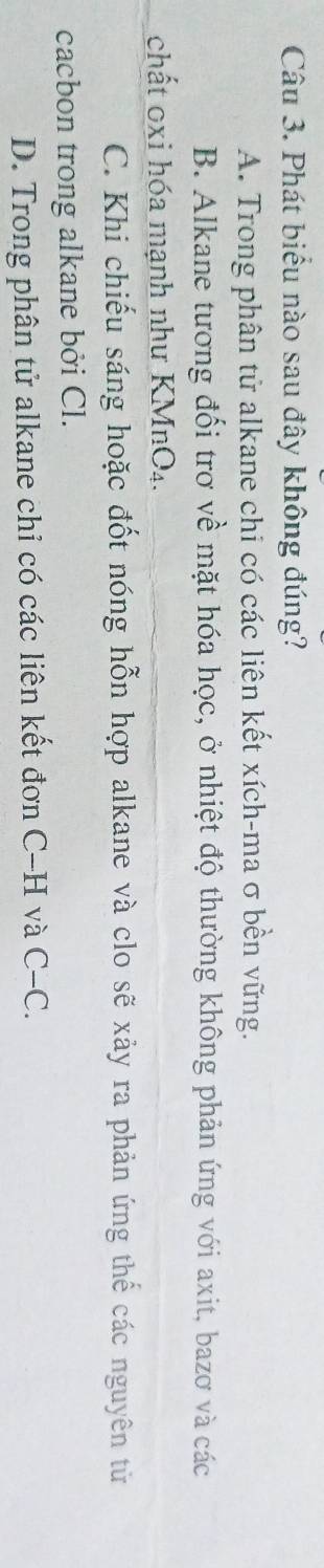 Phát biểu nào sau đây không đúng?
A. Trong phân tử alkane chi có các liên kết xích-ma σ bền vững.
B. Alkane tương đối trơ về mặt hóa học, ở nhiệt độ thường không phản ứng với axit, bazơ và các
chất 0xi hóa mạnh như KMnO₄.
C. Khi chiếu sáng hoặc đốt nóng hỗn hợp alkane và clo sẽ xảy ra phản ứng thể các nguyên từ
cacbon trong alkane bởi Cl.
D. Trong phân tử alkane chỉ có các liên kết đơn C-H và C-C.