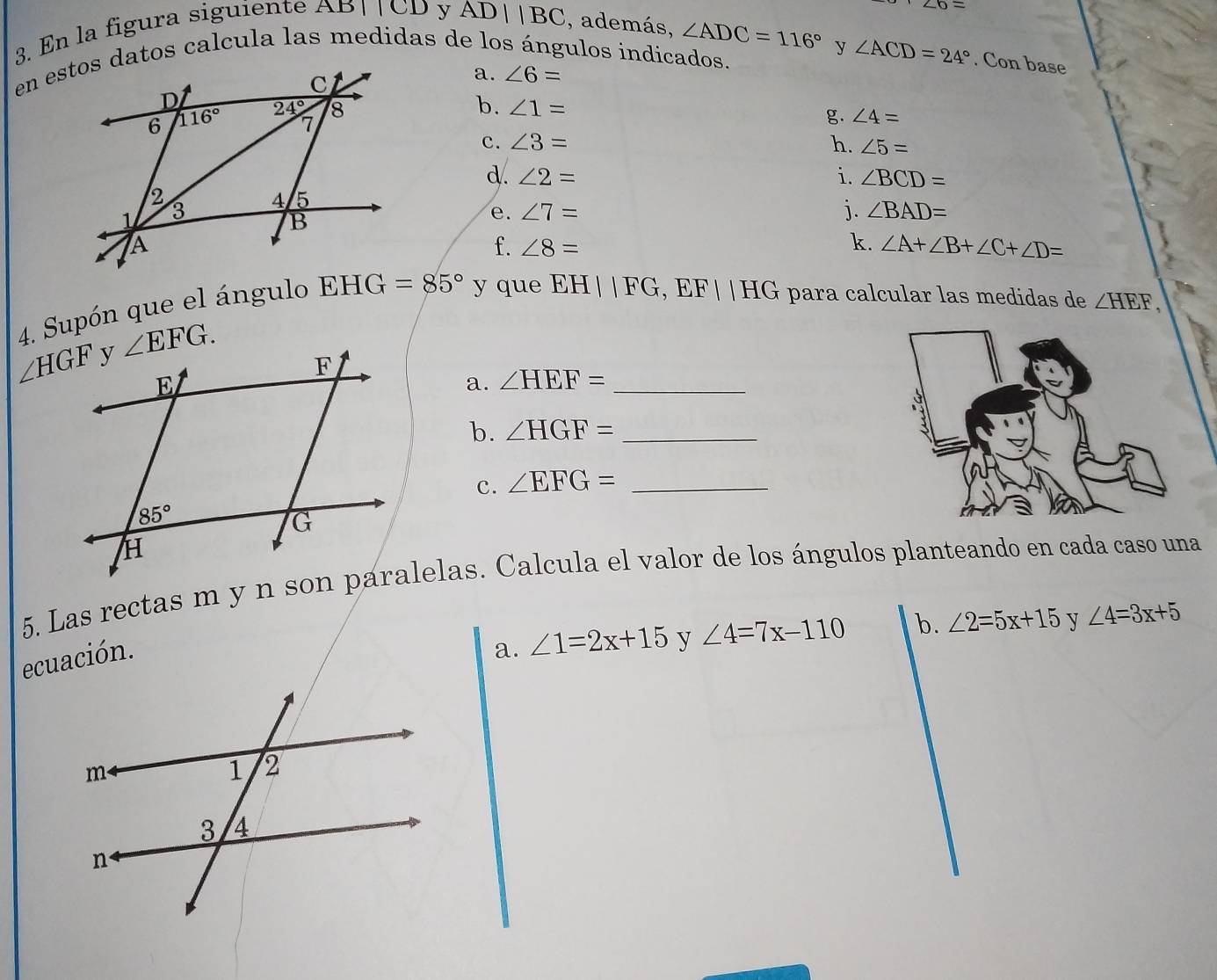 En la figura siguiente AB||CD y
∠ 6=
overline ADbeginvmatrix endvmatrix |BC , además, ∠ ADC=116° y ∠ ACD=24°. Con base
a. ∠ 6=
b. ∠ 1=
g. ∠ 4=
c. ∠ 3= h. ∠ 5=
d. ∠ 2= i. ∠ BCD=
e. ∠ 7= j. ∠ BAD=
k.
f. ∠ 8= ∠ A+∠ B+∠ C+∠ D=
4. Supón que el ángulo  y que EH||FG,EF||HG para calcular las medidas de ∠ HEF,
a. ∠ HEF= _
b. ∠ HGF= _
c. ∠ EFG= _
5. Las rectas m y n son paralelas. Calcula el valor de los ángulos planteando en cada caso una
ecuación.
a. ∠ 1=2x+15 y ∠ 4=7x-110 b. ∠ 2=5x+15 y ∠ 4=3x+5