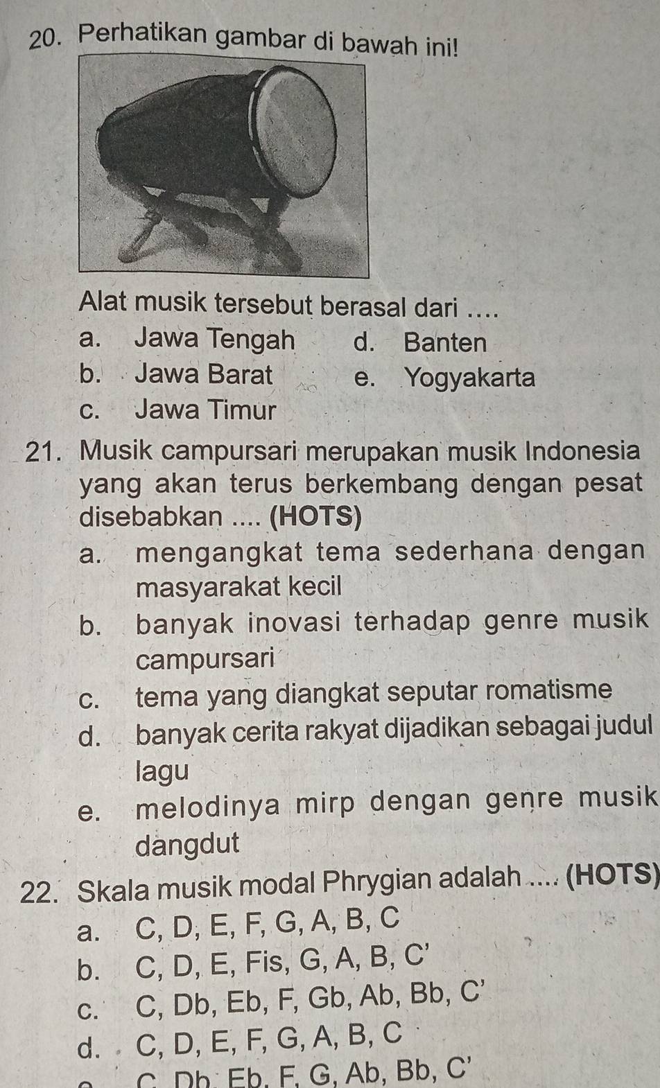 Perhatikan gambar di bawah ini!
Alat musik tersebut berasal dari ....
a. Jawa Tengah d. Banten
b. Jawa Barat e. Yogyakarta
c. Jawa Timur
21. Musik campursari merupakan musik Indonesia
yang akan terus berkembang dengan pesat 
disebabkan .... (HOTS)
a. mengangkat tema sederhana dengan
masyarakat kecil
b. banyak inovasi terhadap genre musik
campursari
c. tema yang diangkat seputar romatisme
d. banyak cerita rakyat dijadikan sebagai judul
lagu
e. melodinya mirp dengan genre musik
dangdut
22. Skala musik modal Phrygian adalah .... (HOTS)
a. C, D, E, F, G, A, B, C
b. C, D, E, Fis, G, A, B, C '
c. C, Db, Eb, F, Gb, Ab, Bb, C'
d. C, D, E, F, G, A, B, C
C. Dh Eb. F. G, Ab, Bb, C '