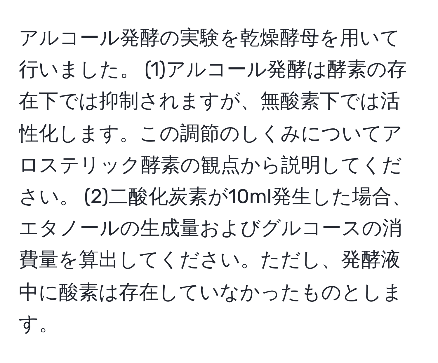 アルコール発酵の実験を乾燥酵母を用いて行いました。 (1)アルコール発酵は酵素の存在下では抑制されますが、無酸素下では活性化します。この調節のしくみについてアロステリック酵素の観点から説明してください。 (2)二酸化炭素が10ml発生した場合、エタノールの生成量およびグルコースの消費量を算出してください。ただし、発酵液中に酸素は存在していなかったものとします。