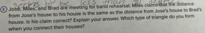 Jose, Miles, and Brad are meeting for band rehearsal. Miles claims that the distance 
from Jose's house to his house is the same as the distance from Jose's house to Brad's 
house. Is his claim correct? Explain your answer. Which type of triangle do you form 
when you connect their houses?