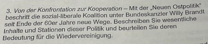 Von der Konfrontation zur Kooperation - Mit der „Neuen Ostpolitik“ 
beschritt die sozial-liberale Koalition unter Bundeskanzler Willy Brandt 
seit Ende der 60er Jahre neue Wege. Beschreiben Sie wesentliche 
Inhalte und Stationen dieser Politik und beurteilen Sie deren 
Bedeutung für die Wiedervereinigung.