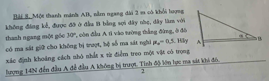 Một thanh mảnh AB, nằm ngang dài 2 m có khối lượng 
không đáng kể, được đỡ ở đầu B bằng sợi dây nhẹ, dây làm với 
thanh ngang một góc 30° , còn đầu A tì vào tường thẳng đứng, ở đó 
có ma sát giữ cho không bị trượt, hệ số ma sát nghi mu _o=0,5. Hãy 
xác định khoảng cách nhỏ nhất x từ điểm treo một vật có trọng 
lượng 14N đến đầu A đề đầu A không bị trượt. Tính độ lớn lực ma sát khi đó. 
2