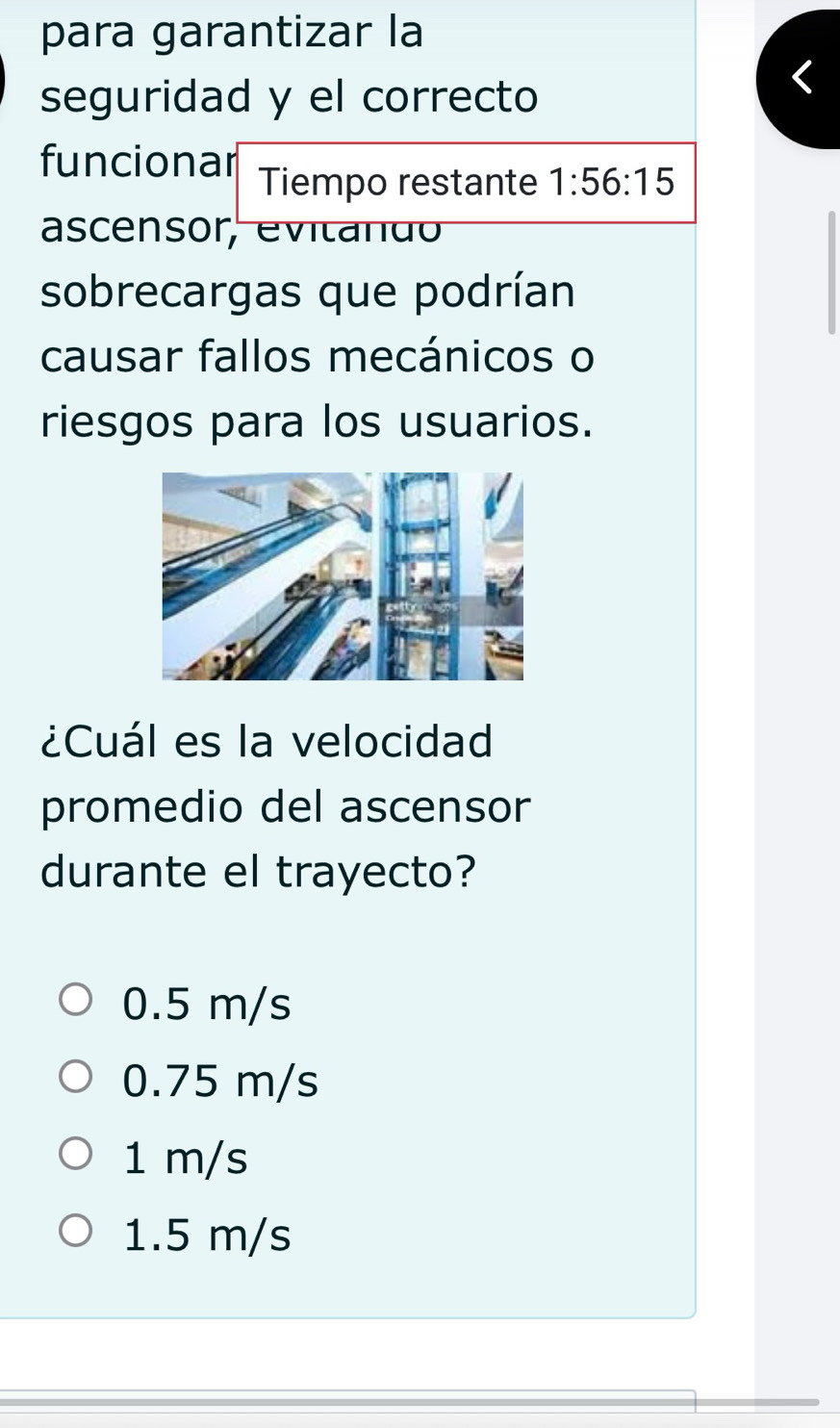 para garantizar la
seguridad y el correcto
funcionar Tiempo restante 1:56:15
ascensor, evita d 
sobrecargas que podrían
causar fallos mecánicos o
riesgos para los usuarios.
¿Cuál es la velocidad
promedio del ascensor
durante el trayecto?
0.5 m/s
0.75 m/s
1 m/s
1.5 m/s