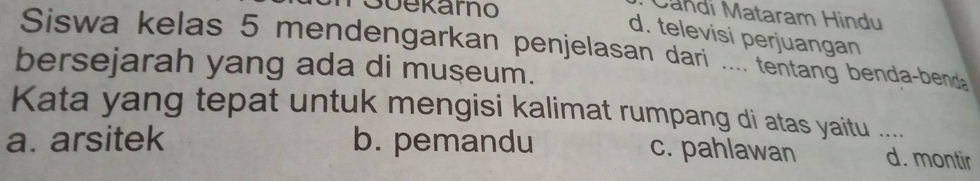 Süekarho
Candi Mataram Hindu
d. televisi perjuangan
Siswa kelas 5 mendengarkan penjelasan dari .... tentang benda-bend
bersejarah yang ada di museum.
Kata yang tepat untuk mengisi kalimat rumpang di atas yaitu .....
a. arsitek b. pemandu
c. pahlawan d. montir