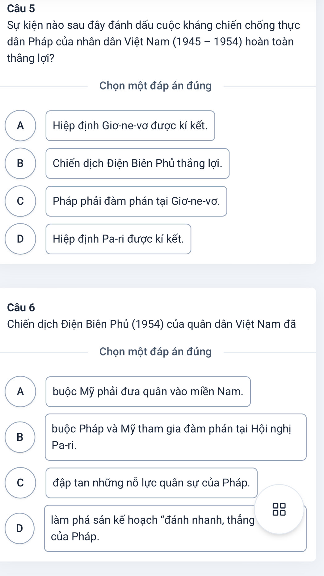 Sự kiện nào sau đây đánh dấu cuộc kháng chiến chống thực
dân Pháp của nhân dân Việt Nam (1945 - 1954) hoàn toàn
thắng lợi?
Chọn một đáp án đúng
A Hiệp định Giơ-ne-vơ được kí kết.
B Chiến dịch Điện Biên Phủ thắng lợi.
C Pháp phải đàm phán tại Giơ-ne-vơ.
D Hiệp định Pa-ri được kí kết.
Câu 6
Chiến dịch Điện Biên Phủ (1954) của quân dân Việt Nam đã
Chọn một đáp án đúng
A buộc Mỹ phải đưa quân vào miền Nam.
buộc Pháp và Mỹ tham gia đàm phán tại Hội nghị
B
Pa-ri.
C đập tan những nỗ lực quân sự của Pháp.
n
làm phá sản kế hoạch "đánh nhanh, thẳng
D
của Pháp.