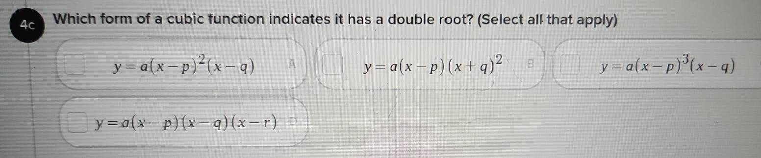 4c Which form of a cubic function indicates it has a double root? (Select all that apply)
y=a(x-p)^2(x-q) A
y=a(x-p)(x+q)^2
y=a(x-p)^3(x-q)
y=a(x-p)(x-q)(x-r)