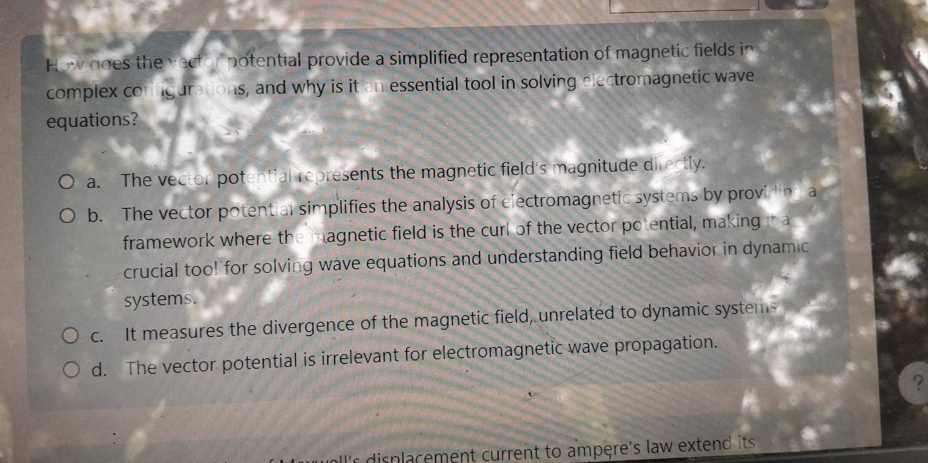 How does the vector potential provide a simplified representation of magnetic fields in
complex conngurations, and why is it an essential tool in solving electromagnetic wave
equations?
a. The vector potential represents the magnetic field's magnitude difectly.
b. The vector potential simplifies the analysis of electromagnetic systems by providing a
framework where the magnetic field is the curl of the vector potential, making it a
crucial too! for solving wave equations and understanding field behavior in dynamic
systems.
c. It measures the divergence of the magnetic field, unrelated to dynamic system
d. The vector potential is irrelevant for electromagnetic wave propagation.
?
displacement current to ampere's law extend its